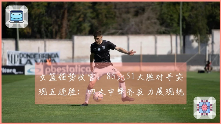 女篮强势收官，85比51大胜对手实现五连胜：四大中锋齐发力展现统治力