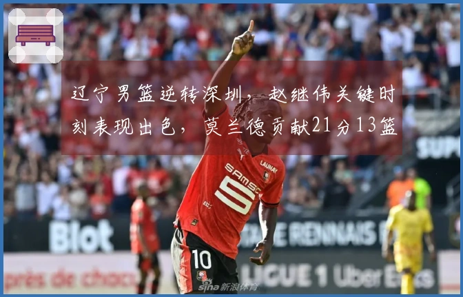 辽宁男篮逆转深圳，赵继伟关键时刻表现出色，莫兰德贡献21分13篮板
