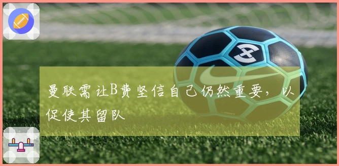 曼联需让B费坚信自己仍然重要，以促使其留队