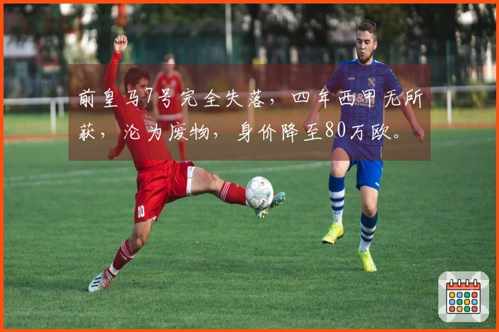 前皇马7号完全失落，四年西甲无所获，沦为废物，身价降至80万欧。
