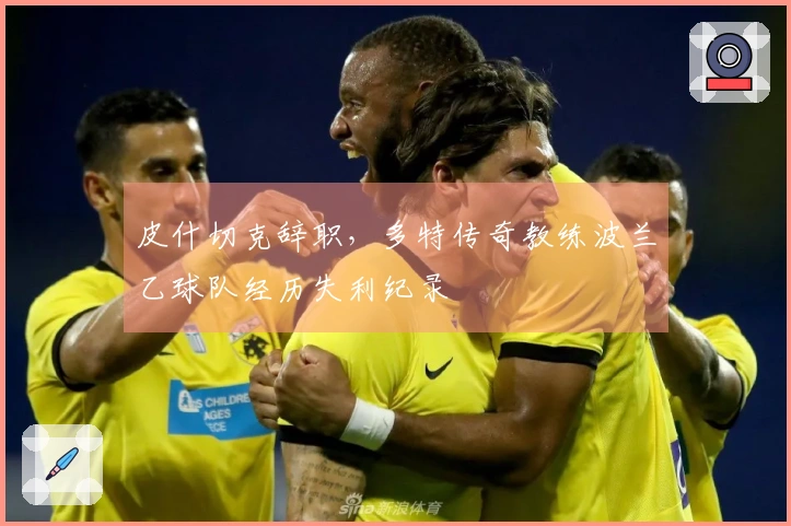 皮什切克辞职，多特传奇教练波兰乙球队经历失利纪录