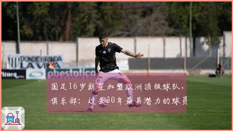 国足16岁新星加盟欧洲顶级球队，俱乐部：过去30年最具潜力的球员