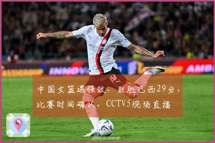 中国女篮遇强敌，狂胜巴西29分，比赛时间确认，CCTV5现场直播