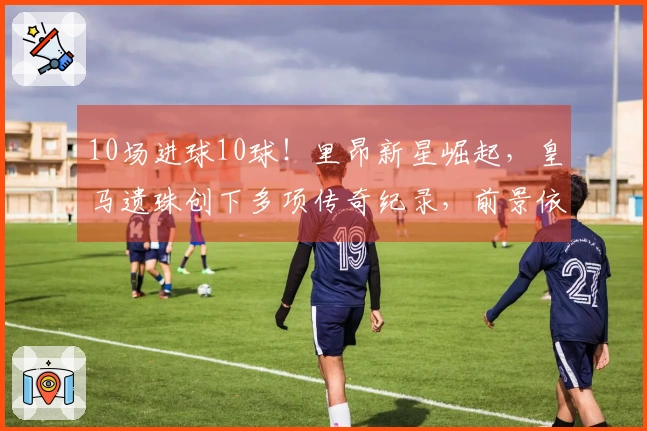 10场进球10球！里昂新星崛起，皇马遗珠创下多项传奇纪录，前景依然光明