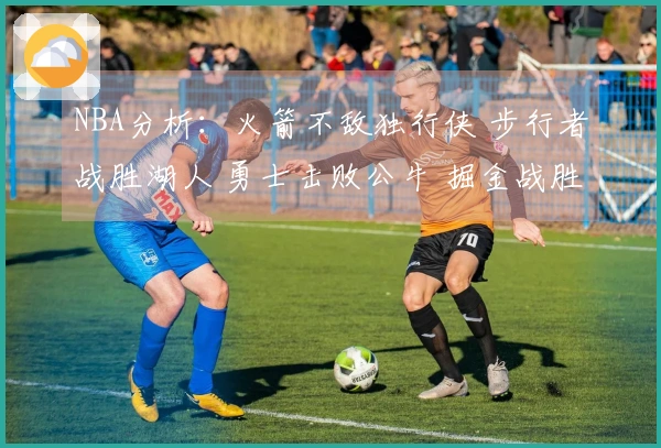 NBA分析：火箭不敌独行侠 步行者战胜湖人 勇士击败公牛 掘金战胜太阳