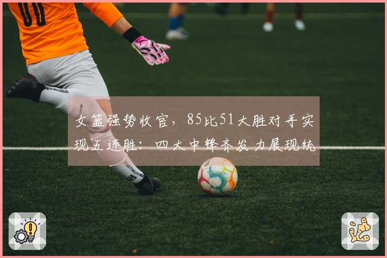 女篮强势收官，85比51大胜对手实现五连胜：四大中锋齐发力展现统治力