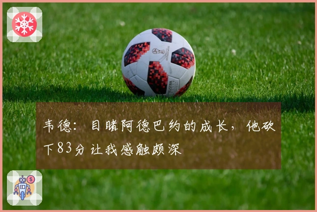 韦德：目睹阿德巴约的成长，他砍下83分让我感触颇深